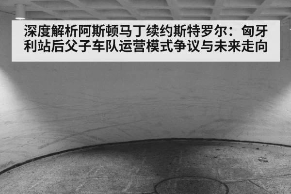 深度解析阿斯顿马丁续约斯特罗尔：匈牙利站后父子车队运营模式争议与未来走向
