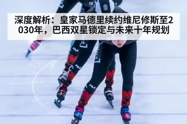 深度解析：皇家马德里续约维尼修斯至2030年，巴西双星锁定与未来十年规划