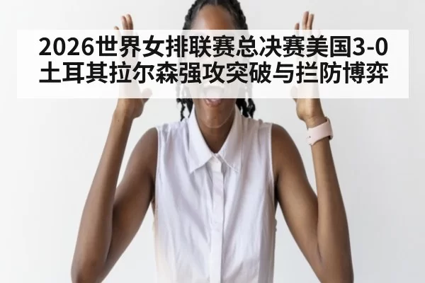 2026世界女排联赛总决赛美国3-0土耳其拉尔森强攻突破与拦防博弈