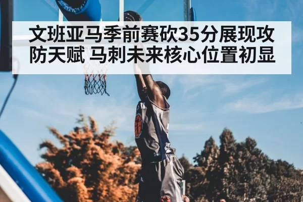 文班亚马季前赛砍35分展现攻防天赋 马刺未来核心位置初显